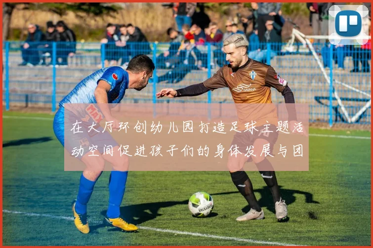 在大厅环创幼儿园打造足球主题活动空间促进孩子们的身体发展与团队合作精神