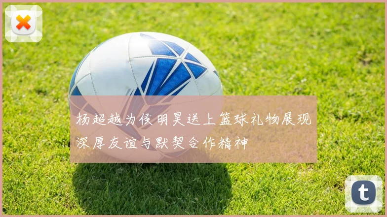 杨超越为侯明昊送上篮球礼物展现深厚友谊与默契合作精神