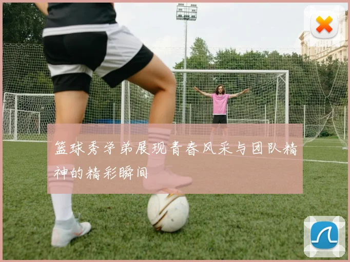 篮球秀学弟展现青春风采与团队精神的精彩瞬间