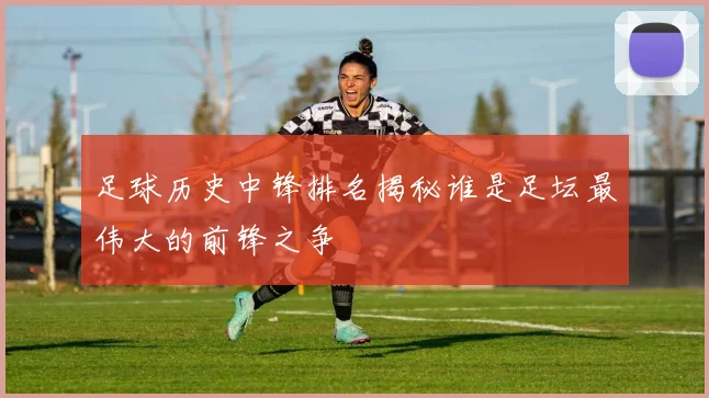 足球历史中锋排名揭秘谁是足坛最伟大的前锋之争