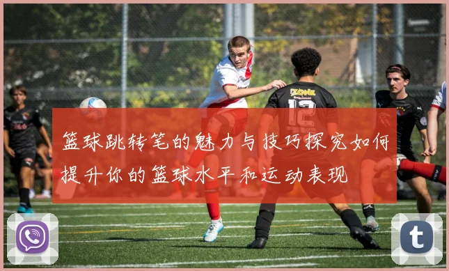 篮球跳转笔的魅力与技巧探究如何提升你的篮球水平和运动表现